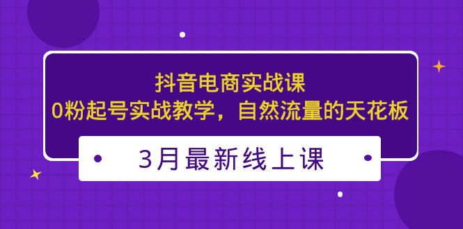 3月更新的抖音电商实战课：0粉起号实战教学，自然流量的天花板