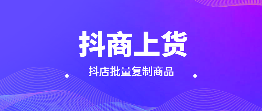 抖店上货助手：抖商必备，抖上抖批量复制等多样上货秘籍！